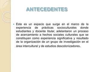  Este es un espacio que surge en el marco de la
experiencia de prácticas socioculturales donde
estudiantes y docente titular, adelantaron un proceso
de acercamiento a hechos sociales culturales que se
constituyen como experiencia significativa y resultado
de la organización de un grupo de investigación en el
área intercultural y de estudios descolonizadores.
 