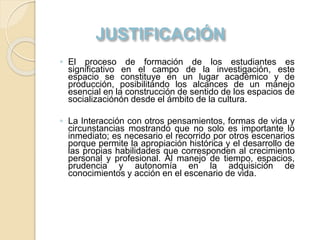 ◦ El proceso de formación de los estudiantes es
significativo en el campo de la investigación, este
espacio se constituye en un lugar académico y de
producción, posibilitando los alcances de un manejo
esencial en la construcción de sentido de los espacios de
socializaciónón desde el ámbito de la cultura.
◦ La Interacción con otros pensamientos, formas de vida y
circunstancias mostrando que no solo es importante lo
inmediato; es necesario el recorrido por otros escenarios
porque permite la apropiación histórica y el desarrollo de
las propias habilidades que corresponden al crecimiento
personal y profesional. Al manejo de tiempo, espacios,
prudencia y autonomía en la adquisición de
conocimientos y acción en el escenario de vida.
 