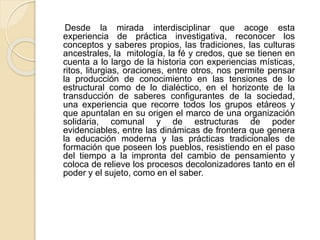Desde la mirada interdisciplinar que acoge esta
experiencia de práctica investigativa, reconocer los
conceptos y saberes propios, las tradiciones, las culturas
ancestrales, la mitología, la fé y credos, que se tienen en
cuenta a lo largo de la historia con experiencias místicas,
ritos, liturgias, oraciones, entre otros, nos permite pensar
la producción de conocimiento en las tensiones de lo
estructural como de lo dialéctico, en el horizonte de la
transducción de saberes configurantes de la sociedad,
una experiencia que recorre todos los grupos etáreos y
que apuntalan en su origen el marco de una organización
solidaria, comunal y de estructuras de poder
evidenciables, entre las dinámicas de frontera que genera
la educación moderna y las prácticas tradicionales de
formación que poseen los pueblos, resistiendo en el paso
del tiempo a la impronta del cambio de pensamiento y
coloca de relieve los procesos decolonizadores tanto en el
poder y el sujeto, como en el saber.
 