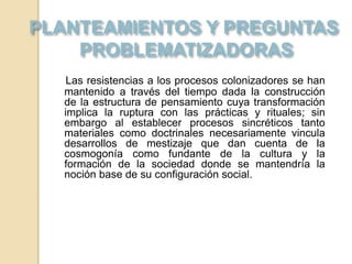 Las resistencias a los procesos colonizadores se han
mantenido a través del tiempo dada la construcción
de la estructura de pensamiento cuya transformación
implica la ruptura con las prácticas y rituales; sin
embargo al establecer procesos sincréticos tanto
materiales como doctrinales necesariamente vincula
desarrollos de mestizaje que dan cuenta de la
cosmogonía como fundante de la cultura y la
formación de la sociedad donde se mantendría la
noción base de su configuración social.
 