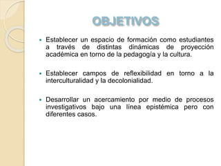  Establecer un espacio de formación como estudiantes
a través de distintas dinámicas de proyección
académica en torno de la pedagogía y la cultura.
 Establecer campos de reflexibilidad en torno a la
interculturalidad y la decolonialidad.
 Desarrollar un acercamiento por medio de procesos
investigativos bajo una línea epistémica pero con
diferentes casos.
 