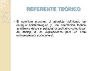  El semillero presume el abordaje definiendo un
enfoque epistemológico y una orientación teórico
académica desde el paradigma cualitativo como lugar
de anclaje a las explicaciones para un área
eminentemente sociocultural.
 