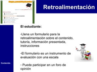 Retroalimentación


            El estudiante:

            -Llena un formulario para la
            retroalimentación sobre el contenido,
            tutoría, información presentada,
            instrucciones

            -El formulario es un instrumento de
            evaluación con una escala
Contenido
            - Puede participar en un foro de
            opinión
 