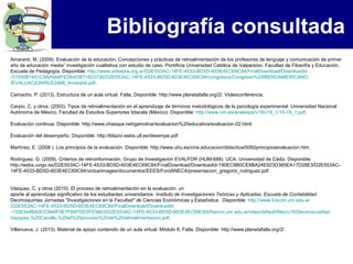 Bibliografía consultada
Amaranti, M. (2009). Evaluación de la educación. Concepciones y prácticas de retroalimentación de los profesores de lenguaje y comunicación de primer
año de educación media” investigación cualitativa con estudio de caso. Pontificia Universidad Católica de Valparaíso. Facultad de Filosofía y Educación.
Escuela de Pedagogía. Disponible: http://www.adeepra.org.ar/D2E553AC-14FE-4533-BD5D-603E4EC69C84/FinalDownload/DownloadId
-51930B1451C9A49A8FED64DB71823736/D2E553AC-14FE-4533-BD5D-603E4EC69C84/congresos/Congreso%20IBEROAMERICANO
/EVALUACION/RLE2488_Amaranti.pdf.

Camacho, P. (2013). Estructura de un aula virtual. Fatla. Disponible: http://www.planetafatla.org/2/. Videoconferencia.

Carpio, C. y otros. (2003). Tipos de retroalimentación en el aprendizaje de términos metodológicos de la psicología experimental. Universidad Nacional
Autónoma de México, Facultad de Estudios Superiores Iztacala (México). Disponible: http://www.um.es/analesps/v19/v19_1/10-19_1.pdf.

Evaluación continua. Disponible: http://www.chasque.net/gamolnar/evaluacion%20educativa/evaluacion.02.html.

Evaluación del desempeño. Disponible: http://ldiazvi.webs.ull.es/desempe.pdf.

Martínez, E. (2008 ). Los principios de la evaluación. Disponible: http://www.uhu.es/cine.educacion/didactica/0092principiosevaluacion.htm.

Rodríguez, G. (2009). Criterios de retroinformación. Grupo de Investigación EVALFOR (HUM-688). UCA. Universidad de Cádiz. Disponible:
http://webs.uvigo.es/D2E553AC-14FE-4533-BD5D-603E4EC69C84/FinalDownload/DownloadId-190EC8B0CE9BA24E923D385EA17D28E3/D2E553AC-
14FE-4533-BD5D-603E4EC69C84/victce/images/documentos/EEES/ForoANECA/presentacion_gregorio_rodriguez.pdf.


Vázquez, C. y otros (2010). El proceso de retroalimentación en la evaluación. un
aporte al aprendizaje significativo de los estudiantes universitarios. Instituto de Investigaciones Teóricas y Aplicadas. Escuela de Contabilidad.
Decimoquintas Jornadas "Investigaciones en la Facultad" de Ciencias Económicas y Estadística. Disponible: http://www.fcecon.unr.edu.ar
/D2E553AC-14FE-4533-BD5D-603E4EC69C84/FinalDownload/DownloadId
-1336344BA0CC9A6F0E7F84FDD3FE9803/D2E553AC-14FE-4533-BD5D-603E4EC69C84/fcecon.unr.edu.ar/sites/default/files/u16/Decimocuartas/
Vazquez,%20Cavallo,%20el%20proceso%20de%20retroalimentacion.pdf.

Villanueva, J. (2013). Material de apoyo contenido de un aula virtual. Módulo 6, Fatla. Disponible: http://www.planetafatla.org/2/.
 