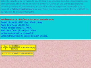 Órbita geoestacionaria GEOÓrbita Geoestacionaria (GEO). Altura de 35.786 km, ubicada sobre el ecuador. Circula con un periodo de rotación de 24 horas, igual que el de la Tierra. Un solo satélite cubre 1/3 de la superficie terrestre.Los GEO; precisan menos satélites para cubrir la totalidad de superficie terrestre. Sin embargo adolecen de un retraso (latencia) de 0.24 segundos, debido a la distancia que debe recorrer la señal desde la tierra al satélite y del satélite a la tierra. Así mismo, los GEO necesitan obtener unas posiciones orbitales específicas alrededor del ecuador para mantenerse lo suficientemente alejados unos de otros (unos 1600 kilómetros o dos grados). La ITU y la FCC (en los Estados Unidos) administran estas posiciones..