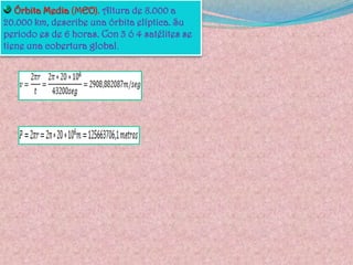 .- Órbitas de media altura MEO. Los satélites MEO orbitan entre las 1,000 y 22,300 millas sobre lasuperficie terrestre y no se mantienen estáticos en relación con la rotaciónde la tierra. Son utilizados mayormente en sistemas posicionadoresgeográficos. Hay una huella a una altitud entre 8,000 y 20,000 km. paraservicios como telefonía celular y señales GPS (global positioning system).El período orbital de los MEO oscila entre 2 y 12 horas. Algunos de estossatélites tienen órbitas circulares casi perfectas y por eso mantienen unaaltitud y velocidad constantes. Otros tienen órbitas elípticas, donde laaltitud es mucho mayor en el apogeo, que en el perigeo y la velocidadmucho mayor en el perigeo, que en el apogeo, por lo que son másfácilmente accesibles desde éste. Una flota de varios MEO debidamentecoordinados pueden proveer comunicación global y como están más cercade la tierra que los geoestacionarios, sus bases terrestres pueden tenerrelativamente poco poder y antenas de diámetro más pequeño; a la vez,como están más alto que los LEO, tienen una huella de cobertura mayorsobre la superficie de la tierra; una flota de MEO requerirá menos satélitesque una de LEO para cubrir todo el planeta Satélites de Orbita Media (MEO)Altitud de 9.00 Satélites de Orbita Media (MEO)Altitud de 9.000 a 14.500 Km. De 10 a 15 satélites son necesarios para abarcar toda la Tierra. 0 a 14.500 Km. De 10 a 15 satélites son necesarios para abarcar toda la Tierra. Satélites de Orbita Media (MEO)Altitud de 9.000 a 14.500 Km. De 10 a 15 satélites son necesarios para abarcar toda la Tierra. 