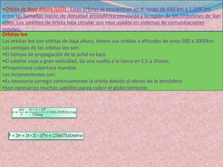 Satélites de Orbita Baja (LEO)Altitud de 725 a 1.450 Km. Son necesarios más de unos 40 satélites para la cobertura total. Los satélites proyectan haces sobre la superficie terrestre que pueden llegar a tener diámetros desde 600 hasta 58.000 Km. Como se observa en la figura, los haces satelitales son divididos en celdas, cuyas frecuencias pueden ser reutilizadas en diferentes celdas no adyacentes, según un patrón conforme al Seamless handover. LEOLas órbitas terrestres de baja altura prometen un ancho de banda extraordinario y una latencia reducida. Existen planes para lanzar enjambres de cientos de satélites que abarcarán todo el planeta. Los LEO orbitan generalmente por debajo de los 5035 kilómetros, y la mayoría de ellos se encuentran mucho más abajo, entre los 600 y los 1600 kilómetros. A tan baja altura, la latencia adquiere valores casi despreciables de unas pocas centésimas de segundo. Tres tipos de LEO manejan diferentes cantidades de ancho de banda. Los LEO pequeños están destinados a aplicaciones de bajo ancho de banda (de decenas a centenares de Kbps), como los buscapersonas, e incluyen a sistemas como Orbcomm. Los grandes LEO pueden manejar buscapersonas, servicios de telefonía móvil y algo de transmisión de datos (de cientos a miles de Kbps). Los LEO de banda ancha (también denominados megaLEO) operan en la franja de los Mbps y entre ellos se encuentran Teledecic, celestre y skybridge.
