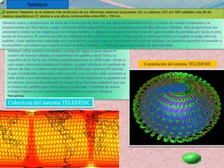 Órbita de Baja Altura (LEO) : Estas órbitas se encuentran en el rango de 640 km a 1,50% km entre las llamadas región de densidad atmosférica constante y la región de los cinturones de Van Allen. Los satélites de órbita baja circular son muy usados en sistemas de comunicaciones móviles. Orbitas leoLas orbitas leo son orbitas de baja altura, tienen sus orbitas a altitudes de unos 500 a 2000km.Las ventajas de las orbitas leo son:El tiempo de propagación de la señal es bajo