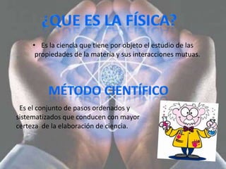 • Es la ciencia que tiene por objeto el estudio de las
     propiedades de la materia y sus interacciones mutuas.




 Es el conjunto de pasos ordenados y
sistematizados que conducen con mayor
certeza de la elaboración de ciencia.
 
