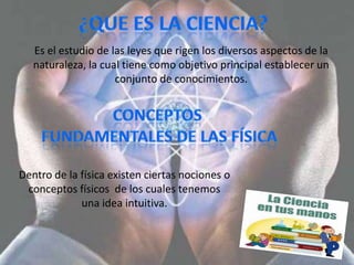 Es el estudio de las leyes que rigen los diversos aspectos de la
   naturaleza, la cual tiene como objetivo principal establecer un
                     conjunto de conocimientos.




Dentro de la física existen ciertas nociones o
 conceptos físicos de los cuales tenemos
             una idea intuitiva.
 