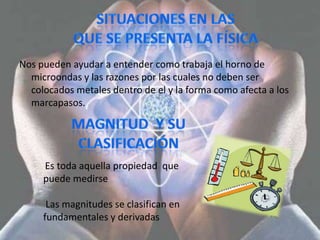 Nos pueden ayudar a entender como trabaja el horno de
  microondas y las razones por las cuales no deben ser
  colocados metales dentro de el y la forma como afecta a los
  marcapasos.




     Es toda aquella propiedad que
     puede medirse

      Las magnitudes se clasifican en
     fundamentales y derivadas
 