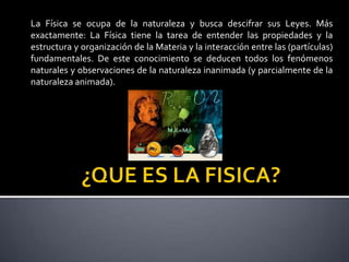 La Física se ocupa de la naturaleza y busca descifrar sus Leyes. Más
exactamente: La Física tiene la tarea de entender las propiedades y la
estructura y organización de la Materia y la interacción entre las (partículas)
fundamentales. De este conocimiento se deducen todos los fenómenos
naturales y observaciones de la naturaleza inanimada (y parcialmente de la
naturaleza animada).

 