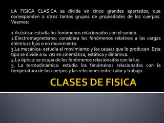 LA FISICA CLASICA se divide en cinco grandes apartados, que
corresponden a otros tantos grupos de propiedades de los cuerpos.
Veamos:
1.Acústica: estudia los fenómenos relacionados con el sonido.
2.Electromagnetismo: considera los fenómenos relativos a las cargas
eléctricas fijas o en movimiento.
3.La mecánica: estudia el movimiento y las causas que lo producen. Este
tipo se divide a su vez en cinemática, estática y dinámica.
4.La óptica: se ocupa de los fenómenos relacionados con la luz.
5. La termodinámica: estudia los fenómenos relacionados con la
temperatura de los cuerpos y las relaciones entre calor y trabajo.

 
