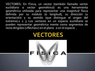 VECTORES: En Física, un vector (también llamado vector
euclidiano o vector geométrico) es una herramienta
geométrica utilizada para representar una magnitud física
definida por su módulo (o longitud), su dirección (u
orientación) y su sentido (que distingue el origen del
extremo).1 2 3 Los vectores en un espacio euclidiano se
pueden representar geométrica mente como segmentos de
recta dirigidos («flechas») en el plano o en el espacio .

 