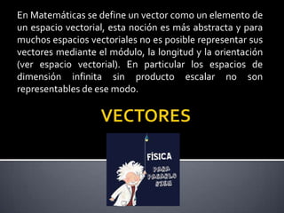 En Matemáticas se define un vector como un elemento de
un espacio vectorial, esta noción es más abstracta y para
muchos espacios vectoriales no es posible representar sus
vectores mediante el módulo, la longitud y la orientación
(ver espacio vectorial). En particular los espacios de
dimensión infinita sin producto escalar no son
representables de ese modo.

 