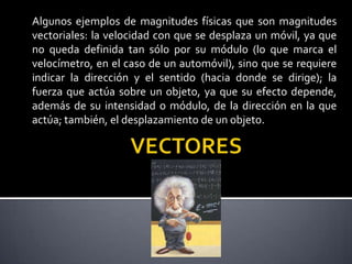 Algunos ejemplos de magnitudes físicas que son magnitudes
vectoriales: la velocidad con que se desplaza un móvil, ya que
no queda definida tan sólo por su módulo (lo que marca el
velocímetro, en el caso de un automóvil), sino que se requiere
indicar la dirección y el sentido (hacia donde se dirige); la
fuerza que actúa sobre un objeto, ya que su efecto depende,
además de su intensidad o módulo, de la dirección en la que
actúa; también, el desplazamiento de un objeto.

 