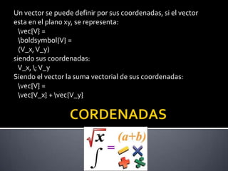 Un vector se puede definir por sus coordenadas, si el vector
esta en el plano xy, se representa:
vec{V} =
boldsymbol{V} =
(V_x, V_y)
siendo sus coordenadas:
V_x, ; V_y
Siendo el vector la suma vectorial de sus coordenadas:
vec{V} =
vec{V_x} + vec{V_y}

 