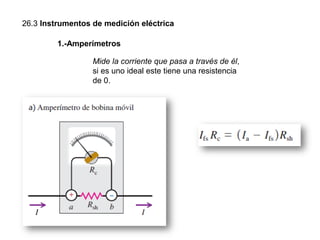 26.3 Instrumentos de medición eléctrica
1.-Amperímetros
Mide la corriente que pasa a través de él,
si es uno ideal este tiene una resistencia
de 0.
 