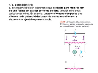 4.-El potenciómetro:
El potenciómetro es un instrumento que se utiliza para medir la fem
de una fuente sin extraer corriente de ésta; también tiene otras
aplicaciones útiles. En esencia, un potenciómetro compensa una
diferencia de potencial desconocida contra una diferencia
de potencial ajustable y mensurable.
 