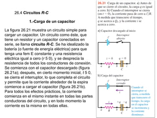 26.4 Circuitos R-C
1.-Carga de un capacitor
La figura 26.21 muestra un circuito simple para
cargar un capacitor. Un circuito como éste, que
tiene un resistor y un capacitor conectados en
serie, se llama circuito R-C. Se ha idealizado la
batería (o fuente de energía eléctrica) para que
tenga una fem E constante y una resistencia
eléctrica igual a cero (r 5 0), y se desprecia la
resistencia de todos los conductores de conexión.
Se comienza con el capacitor descargado (figura
26.21a); después, en cierto momento inicial, t 5 0,
se cierra el interruptor, lo que completa el circuito
y permite que la corriente alrededor de la espira
comience a cargar el capacitor (figura 26.21b).
Para todos los efectos prácticos, la corriente
comienza en el mismo instante en todas las partes
conductoras del circuito, y en todo momento la
corriente es la misma en todas ellas.
 