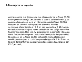 Ahora suponga que después de que el capacitor de la figura 26.21b
ha adquirido una carga Q0, se retira la batería del circuito R-C y se
conectan los puntos a y c a un interruptor abierto (figura 26.23a).
Después se cierra el interruptor y en el mismo instante
se reajusta el cronómetro a t 5 0; en ese momento, q 5 Q0. Luego,
el capacitor se descarga a través del resistor y su carga disminuye
finalmente a cero. Otra vez, i y q representan la corriente y la carga
como función del tiempo en cierto instante después de que se hizo
la conexión. En la figura 26.23b se hace la misma elección del
sentido positivo para la corriente que en la figura 26.21b. Entonces,
la regla de Kirchhoff de las espiras da la ecuación (26.10) pero con
E 5 0; es decir,
3.-Descarga de un capacitor
 