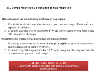 27.2 Campo magnético B o densidad de flujo magnetico
Representamos las interacciones eléctricas en dos etapas:
EN ESYTE CAPITULO SE VERA
¿qué fuerza ejerce éste sobre una carga o una corriente
en movimiento?
 