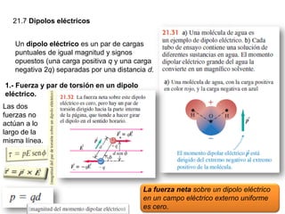 21.7 Dipolos eléctricos
Un dipolo eléctrico es un par de cargas
puntuales de igual magnitud y signos
opuestos (una carga positiva q y una carga
negativa 2q) separadas por una distancia d.
1.- Fuerza y par de torsión en un dipolo
eléctrico.
La fuerza neta sobre un dipolo eléctrico
en un campo eléctrico externo uniforme
es cero.
Las dos
fuerzas no
actúan a lo
largo de la
misma línea.
 