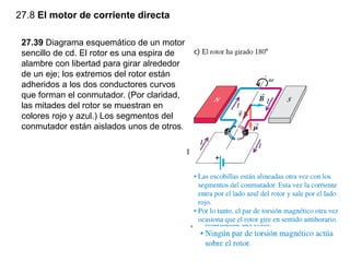 27.8 El motor de corriente directa
27.39 Diagrama esquemático de un motor
sencillo de cd. El rotor es una espira de
alambre con libertad para girar alrededor
de un eje; los extremos del rotor están
adheridos a los dos conductores curvos
que forman el conmutador. (Por claridad,
las mitades del rotor se muestran en
colores rojo y azul.) Los segmentos del
conmutador están aislados unos de otros.
 