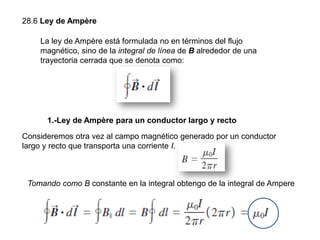 28.6 Ley de Ampère
Consideremos otra vez al campo magnético generado por un conductor
largo y recto que transporta una corriente I.
La ley de Ampère está formulada no en términos del flujo
magnético, sino de la integral de línea de B alrededor de una
trayectoria cerrada que se denota como:
1.-Ley de Ampère para un conductor largo y recto
Tomando como B constante en la integral obtengo de la integral de Ampere
 