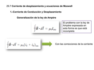 29.7 Corriente de desplazamiento y ecuaciones de Maxwell
Generalización de la ley de Ampère
1.-Corriente de Conducción y Desplazamiento
El problema con la ley de
Ampère expresada en
esta forma es que está
incompleta
Con las correcciones de la corriente
 