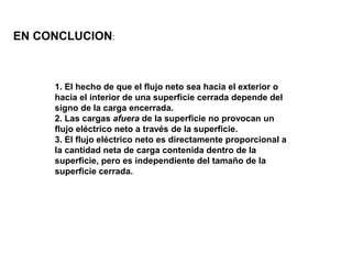 1. El hecho de que el flujo neto sea hacia el exterior o
hacia el interior de una superficie cerrada depende del
signo de la carga encerrada.
2. Las cargas afuera de la superficie no provocan un
flujo eléctrico neto a través de la superficie.
3. El flujo eléctrico neto es directamente proporcional a
la cantidad neta de carga contenida dentro de la
superficie, pero es independiente del tamaño de la
superficie cerrada.
EN CONCLUCION:
 