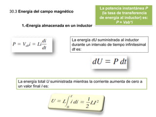 30.3 Energía del campo magnético
La potencia instantánea P
(la tasa de transferencia
de energía al inductor) es:
P = Vab*i
1.-Energía almacenada en un inductor
La energía dU suministrada al inductor
durante un intervalo de tiempo infinitesimal
dt es:
La energía total U suministrada mientras la corriente aumenta de cero a
un valor final I es:
 