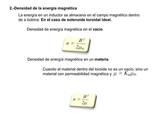 2.-Densidad de la energía magnética
Densidad de energía magnética en el vacío
Densidad de energía magnética en un materia.
Cuando el material dentro del toroide no es un vacío, sino un
material con permeabilidad magnética y
La energía en un inductor se almacena en el campo magnético dentro
de a bobina: En el caso de solenoide toroidal ideal.
 