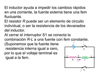 El inductor ayuda a impedir los cambios rápidos
en una corriente, la fuente externa tiene una fem
fluctuante.
El resistor R puede ser un elemento de circuito
individual, o ser la resistencia de los devanados
del inductor.
Al cerrar el interruptor S1 se conecta la
combinación R-L a una fuente con fem constante.
(Suponemos que la fuente tiene
resistencia interna igual a cero,
por lo que el voltaje terminal es
igual a la fem.
 