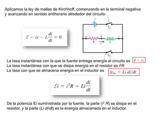 De la potencia Ei suministrada por la fuente, la parte (i2 R) se disipa en el
resistor, y la parte (Li di/dt) es la energía almacenada en el inductor.
La tasa instantánea con la que la fuente entrega energía al circuito es
La tasa instantánea con que se disipa energía en el resistor es i2R
La tasa con que se almacena energía en el inductor es
Aplicamos la ley de mallas de Kirchhoff, comenzando en la terminal negativa
y avanzando en sentido antihorario alrededor del circuito
 