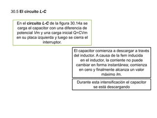 30.5 El circuito L-C
En el circuito L-C de la figura 30.14a se
carga el capacitor con una diferencia de
potencial Vm y una carga inicial Q=CVm
en su placa izquierda y luego se cierra el
interruptor.
El capacitor comienza a descargar a través
del inductor. A causa de la fem inducida
en el inductor, la corriente no puede
cambiar en forma instantánea; comienza
en cero y finalmente alcanza un valor
máximo Im.
Durante esta intensificación el capacitor
se está descargando
 