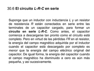 30.6 El circuito L-R-C en serie
Suponga que un inductor con inductancia L y un resistor
de resistencia R están conectados en serie entre las
terminales de un capacitor cargado, para formar un
circuito en serie L-R-C. Como antes, el capacitor
comienza a descargarse tan pronto como el circuito está
completo. Pero en virtud de las pérdidas i2R en el resistor,
la energía del campo magnético adquirida por el inductor
cuando el capacitor está descargado por completo es
menor que la energía del campo eléctrico original del
capacitor. De igual forma, la energía del capacitor cuando
el campo magnético ha disminuido a cero es aún más
pequeña, y así sucesivamente.
 