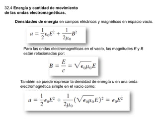 32.4 Energía y cantidad de movimiento
de las ondas electromagnéticas.
Densidades de energía en campos eléctricos y magnéticos en espacio vacío.
Para las ondas electromagnéticas en el vacío, las magnitudes E y B
están relacionadas por:
También se puede expresar la densidad de energía u en una onda
electromagnética simple en el vacío como:
 