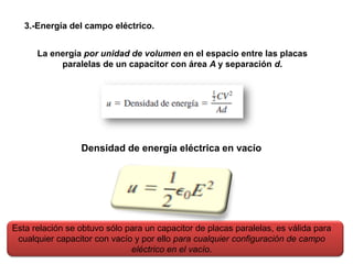 La energía por unidad de volumen en el espacio entre las placas
paralelas de un capacitor con área A y separación d.
3.-Energía del campo eléctrico.
Densidad de energía eléctrica en vacío
Esta relación se obtuvo sólo para un capacitor de placas paralelas, es válida para
cualquier capacitor con vacío y por ello para cualquier configuración de campo
eléctrico en el vacío.
 