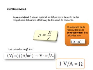 25.2 Resistividad
La resistividad ϼ de un material se define como la razón de las
magnitudes del campo eléctrico y la densidad de corriente.
Las unidades de ϼ son:
El recíproco de la
resistividad es la
conductividad. Sus
unidades son:
 