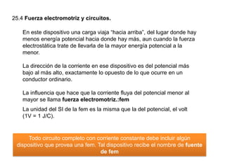 25.4 Fuerza electromotriz y circuitos.
En este dispositivo una carga viaja “hacia arriba”, del lugar donde hay
menos energía potencial hacia donde hay más, aun cuando la fuerza
electrostática trate de llevarla de la mayor energía potencial a la
menor.
La dirección de la corriente en ese dispositivo es del potencial más
bajo al más alto, exactamente lo opuesto de lo que ocurre en un
conductor ordinario.
La influencia que hace que la corriente fluya del potencial menor al
mayor se llama fuerza electromotriz.:fem
La unidad del SI de la fem es la misma que la del potencial, el volt
(1V = 1 J/C).
Todo circuito completo con corriente constante debe incluir algún
dispositivo que provea una fem. Tal dispositivo recibe el nombre de fuente
de fem
 