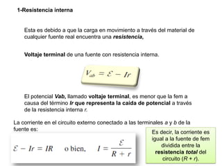 1-Resistencia interna
Esta es debido a que la carga en movimiento a través del material de
cualquier fuente real encuentra una resistencia,
Voltaje terminal de una fuente con resistencia interna.
El potencial Vab, llamado voltaje terminal, es menor que la fem a
causa del término Ir que representa la caída de potencial a través
de la resistencia interna r.
La corriente en el circuito externo conectado a las terminales a y b de la
fuente es:
Es decir, la corriente es
igual a la fuente de fem
dividida entre la
resistencia total del
circuito (R + r).
 
