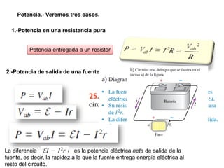 Potencia.- Veremos tres casos.
1.-Potencia en una resistencia pura
Potencia entregada a un resistor
2.-Potencia de salida de una fuente
La diferencia es la potencia eléctrica neta de salida de la
fuente, es decir, la rapidez a la que la fuente entrega energía eléctrica al
resto del circuito.
 