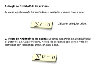 Válida en cualquier unión.
1.- Regla de Kirchhoff de las uniones:
La suma algebraica de las corrientes en cualquier unión es igual a cero.
2.- Regla de Kirchhoff de las espiras: la suma algebraica de las diferencias
de potencial en cualquier espira, incluso las asociadas con las fem y las de
elementos con resistencia, debe ser igual a cero.
 