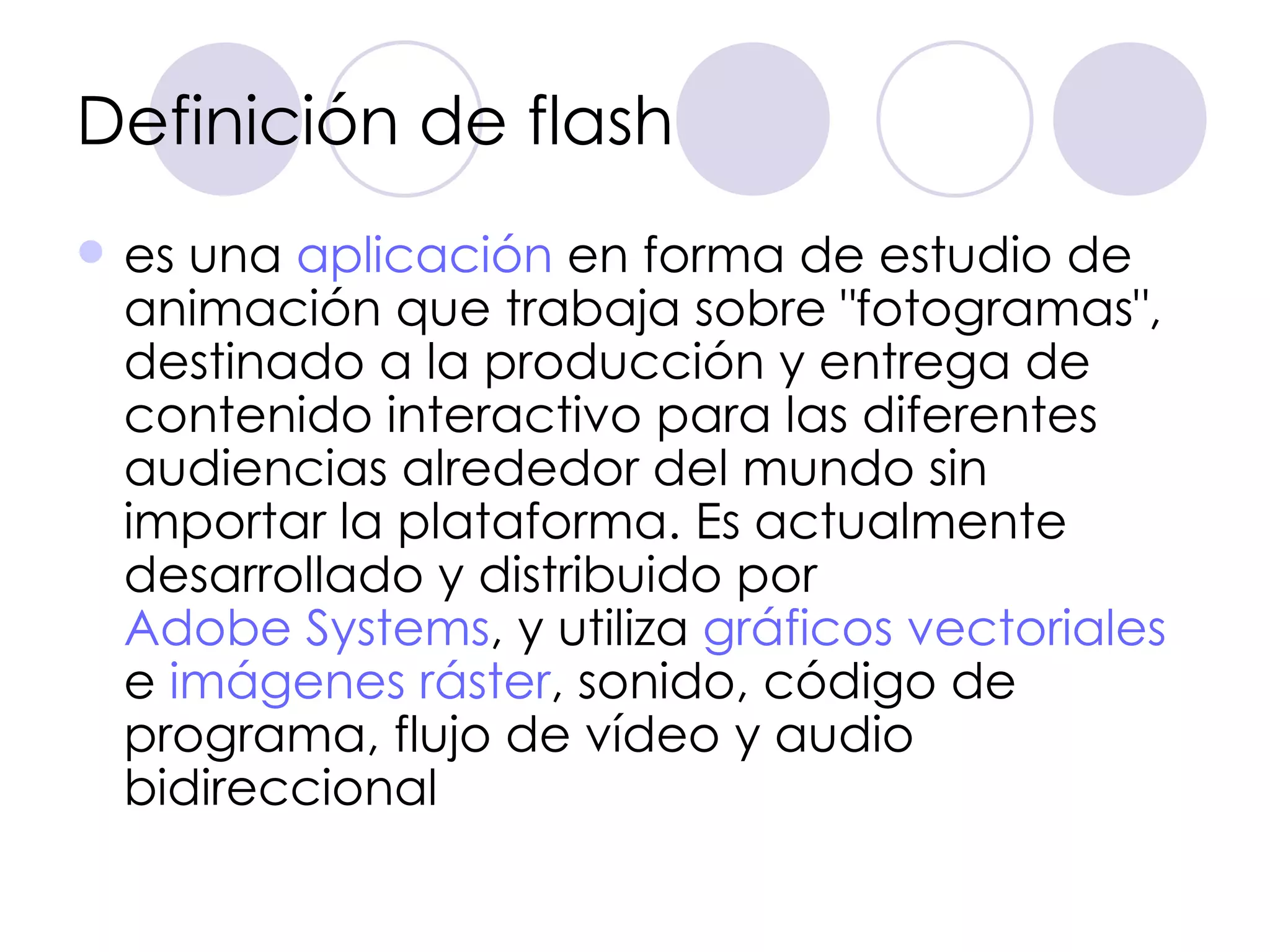Definición de flash es una  aplicación  en forma de estudio de animación que trabaja sobre "fotogramas", destinado a la producción y entrega de contenido interactivo para las diferentes audiencias alrededor del mundo sin importar la plataforma. Es actualmente desarrollado y distribuido por  Adobe Systems , y utiliza  gráficos vectoriales  e  imágenes   ráster , sonido, código de programa, flujo de vídeo y audio bidireccional  