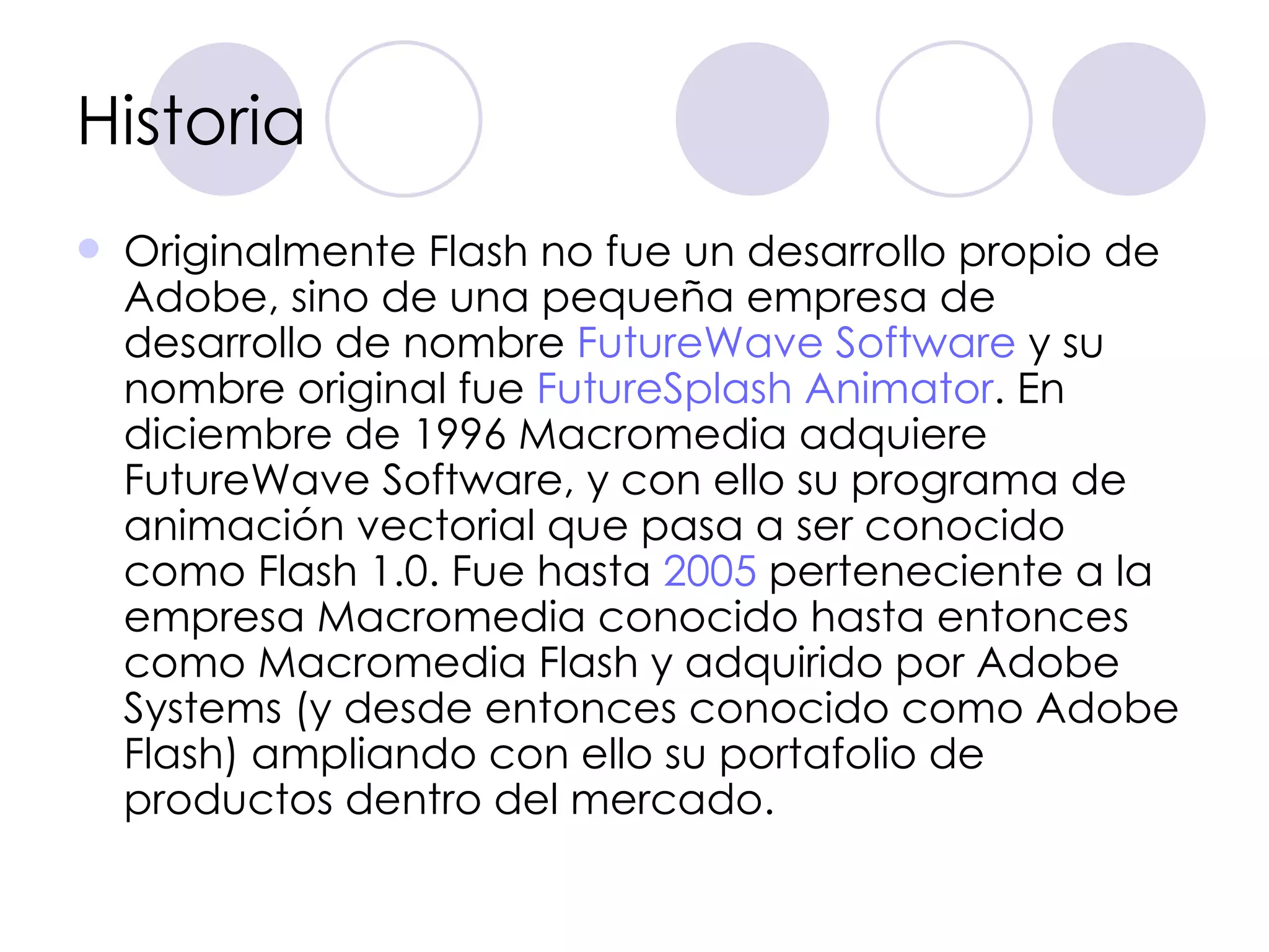 Historia Originalmente Flash no fue un desarrollo propio de Adobe, sino de una pequeña empresa de desarrollo de nombre  FutureWave  Software  y su nombre original fue  FutureSplash   Animator . En diciembre de 1996 Macromedia adquiere FutureWave Software, y con ello su programa de animación vectorial que pasa a ser conocido como Flash 1.0. Fue hasta  2005  perteneciente a la empresa Macromedia conocido hasta entonces como Macromedia Flash y adquirido por Adobe Systems (y desde entonces conocido como Adobe Flash) ampliando con ello su portafolio de productos dentro del mercado. 