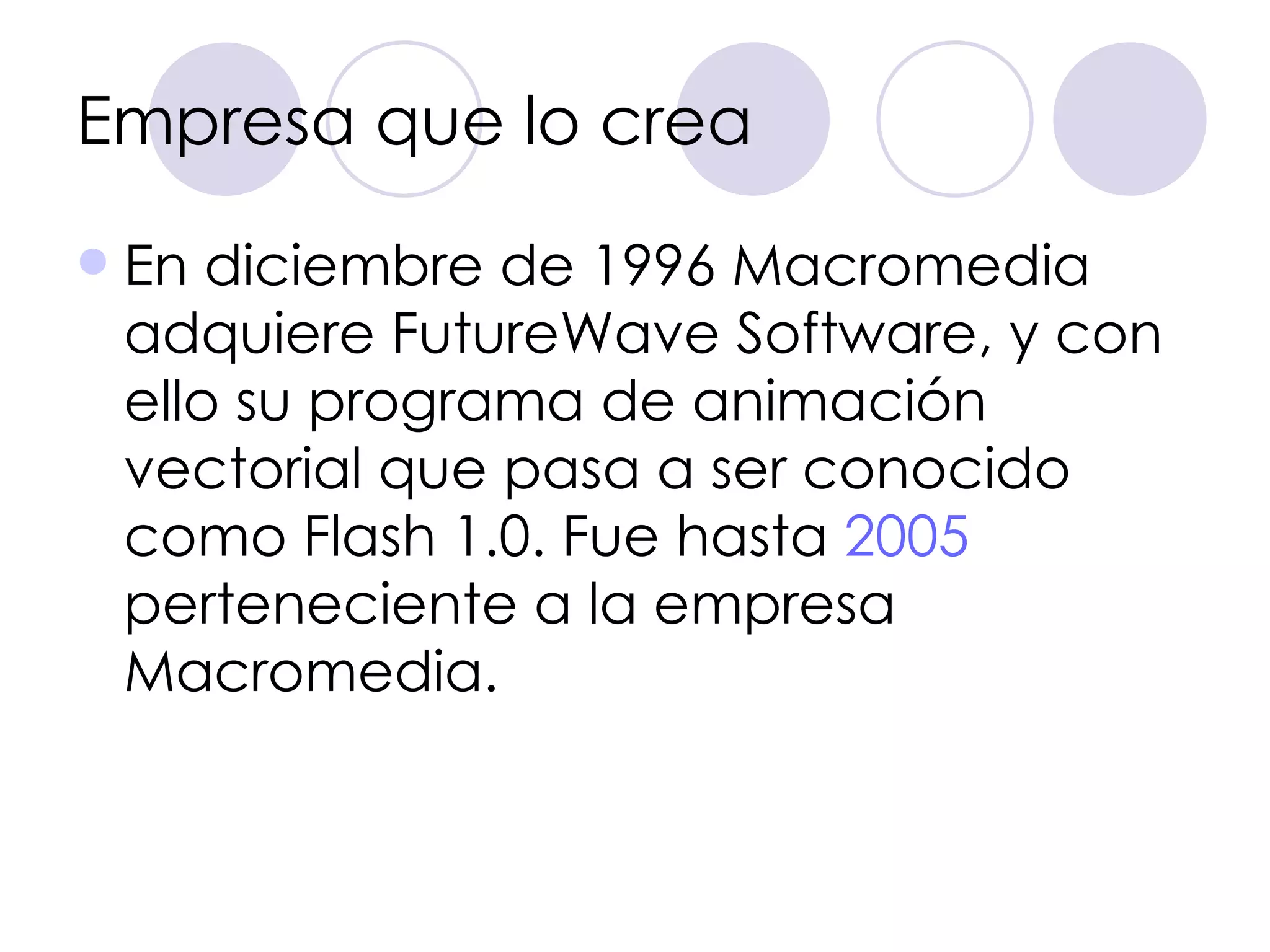 Empresa que lo crea En diciembre de 1996 Macromedia adquiere FutureWave Software, y con ello su programa de animación vectorial que pasa a ser conocido como Flash 1.0. Fue hasta  2005  perteneciente a la empresa Macromedia. 