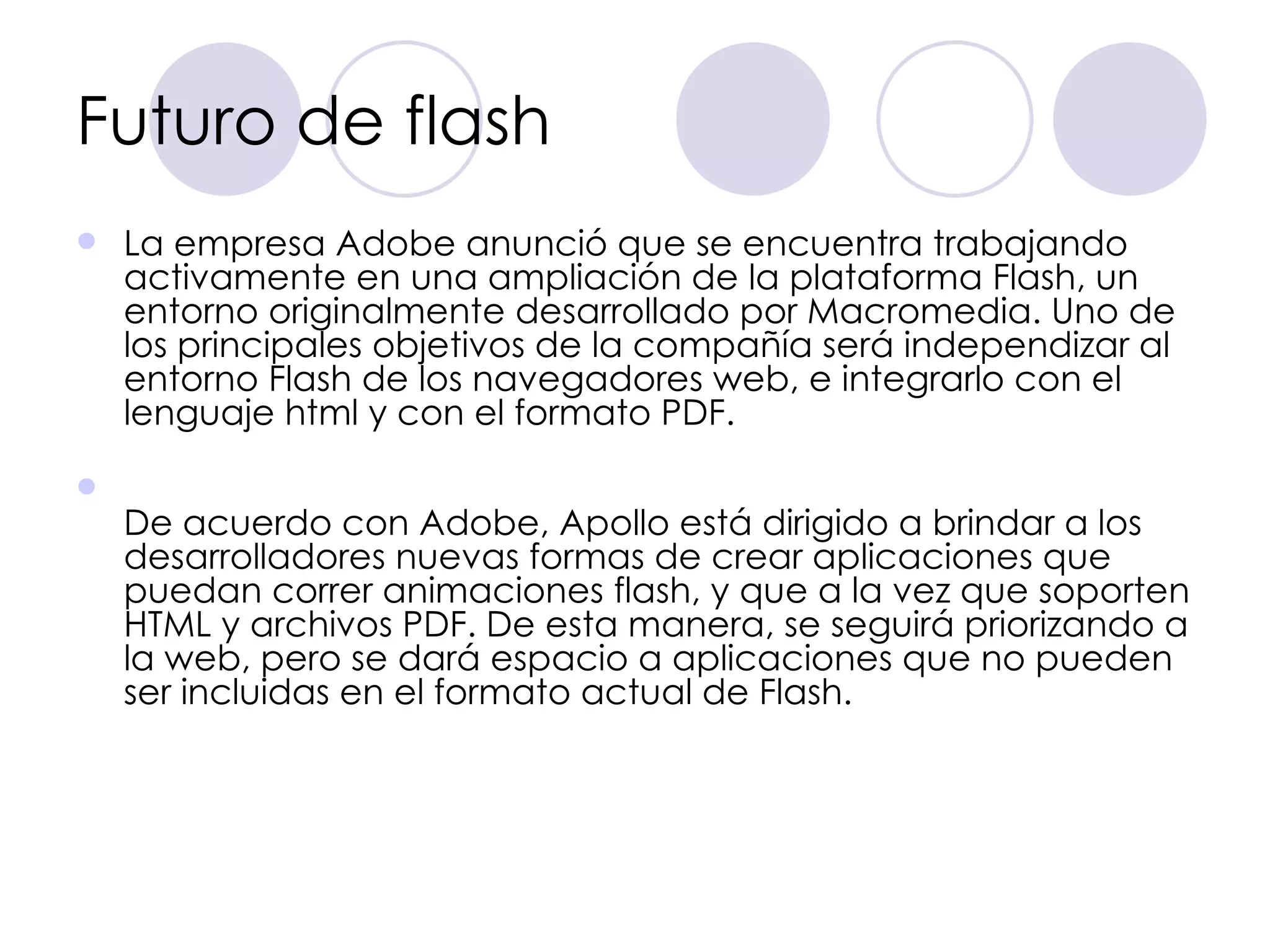 Futuro de flash La empresa Adobe anunció que se encuentra trabajando activamente en una ampliación de la plataforma Flash, un entorno originalmente desarrollado por Macromedia. Uno de los principales objetivos de la compañía será independizar al entorno Flash de los navegadores web, e integrarlo con el lenguaje html y con el formato PDF. De acuerdo con Adobe, Apollo está dirigido a brindar a los desarrolladores nuevas formas de crear aplicaciones que puedan correr animaciones flash, y que a la vez que soporten HTML y archivos PDF. De esta manera, se seguirá priorizando a la web, pero se dará espacio a aplicaciones que no pueden ser incluidas en el formato actual de Flash.  