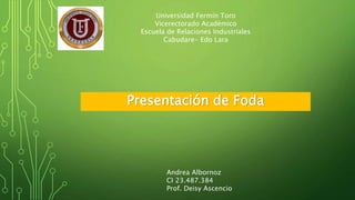 Universidad Fermín Toro 
Vicerectorado Académico 
Escuela de Relaciones Industriales 
Cabudare- Edo Lara 
Presentación de Foda 
Andrea Albornoz 
CI 23.487.384 
Prof. Deisy Ascencio 
 