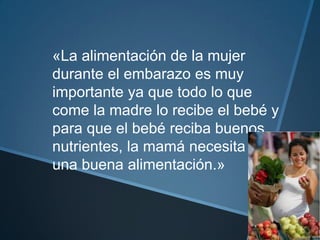 «La alimentación de la mujer
durante el embarazo es muy
importante ya que todo lo que
come la madre lo recibe el bebé y
para que el bebé reciba buenos
nutrientes, la mamá necesita tener
una buena alimentación.»
 